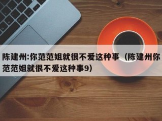 陈建州:你范范姐就很不爱这种事（陈建州你范范姐就很不爱这种事9）