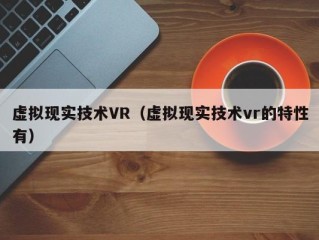 虚拟现实技术VR（虚拟现实技术vr的特性有）