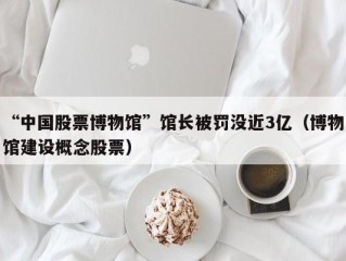 “中国股票博物馆”馆长被罚没近3亿（博物馆建设概念股票）