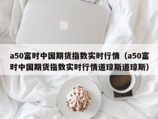 a50富时中国期货指数实时行情（a50富时中国期货指数实时行情道琼斯道琼斯）