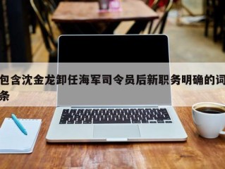 包含沈金龙卸任海军司令员后新职务明确的词条