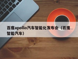 百度apollo汽车智能化发布会（百度 智能汽车）