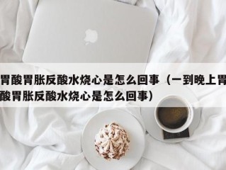 胃酸胃胀反酸水烧心是怎么回事（一到晚上胃酸胃胀反酸水烧心是怎么回事）