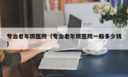 专治老年斑医院（专治老年斑医院一般多少钱）