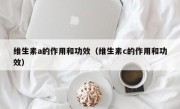 维生素a的作用和功效（维生素c的作用和功效）