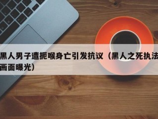 黑人男子遭扼喉身亡引发抗议（黑人之死执法画面曝光）