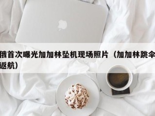 俄首次曝光加加林坠机现场照片（加加林跳伞返航）