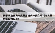 关于政治解决乌克兰危机的中国立场（乌克兰危机如何解决）