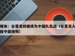 媒体：谷爱凌将继续为中国队出战（谷爱凌入籍中国视频）