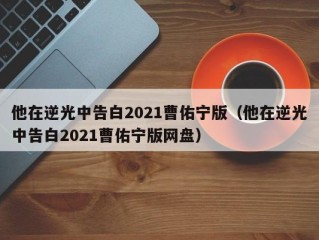 他在逆光中告白2021曹佑宁版（他在逆光中告白2021曹佑宁版网盘）