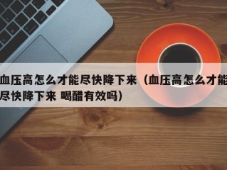 血压高怎么才能尽快降下来（血压高怎么才能尽快降下来 喝醋有效吗）