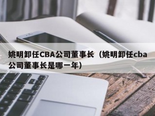 姚明卸任CBA公司董事长（姚明卸任cba公司董事长是哪一年）