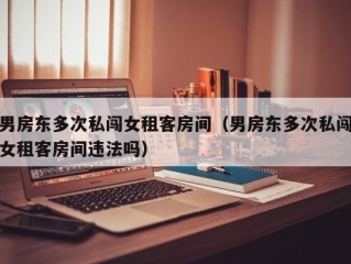 男房东多次私闯女租客房间（男房东多次私闯女租客房间违法吗）