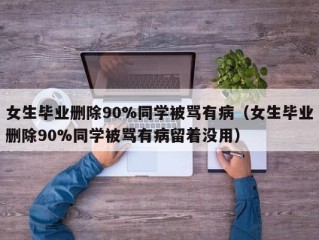 女生毕业删除90%同学被骂有病（女生毕业删除90%同学被骂有病留着没用）