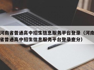 河南省普通高中招生信息服务平台登录（河南省普通高中招生信息服务平台登录查分）