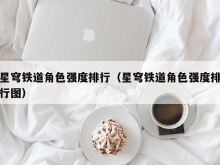 星穹铁道角色强度排行（星穹铁道角色强度排行图）