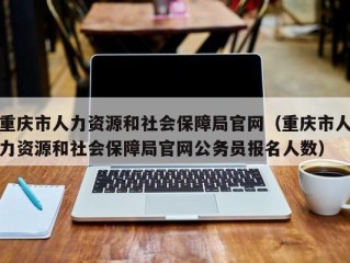 重庆市人力资源和社会保障局官网（重庆市人力资源和社会保障局官网公务员报名人数）