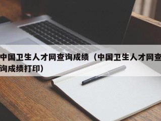 中国卫生人才网查询成绩（中国卫生人才网查询成绩打印）