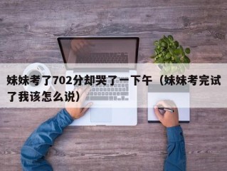 妹妹考了702分却哭了一下午（妹妹考完试了我该怎么说）