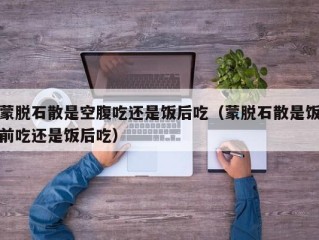 蒙脱石散是空腹吃还是饭后吃（蒙脱石散是饭前吃还是饭后吃）