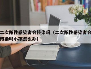 二次阳性感染者会传染吗（二次阳性感染者会传染吗小孩怎么办）