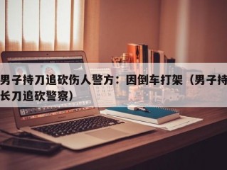 男子持刀追砍伤人警方：因倒车打架（男子持长刀追砍警察）