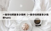 一般孕妇照都多少钱啊（一般孕妇照都多少钱啊%#5）