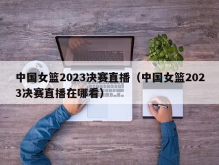 中国女篮2023决赛直播（中国女篮2023决赛直播在哪看）