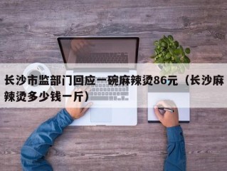 长沙市监部门回应一碗麻辣烫86元（长沙麻辣烫多少钱一斤）