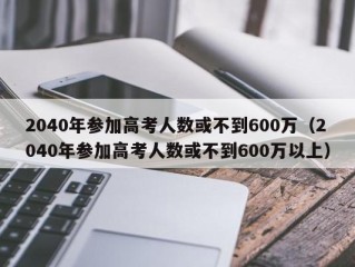 2040年参加高考人数或不到600万（2040年参加高考人数或不到600万以上）