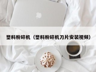 塑料粉碎机（塑料粉碎机刀片安装视频）