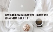 华为折叠手机2023新款价格（华为折叠手机2023新款价格女士）