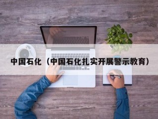 中国石化（中国石化扎实开展警示教育）