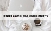 俄乌战争最新进展（俄乌战争最新进展伤亡）