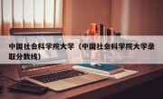 中国社会科学院大学（中国社会科学院大学录取分数线）