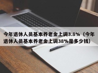 今年退休人员基本养老金上调3.8%（今年退休人员基本养老金上调38%是多少钱）