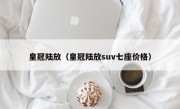 皇冠陆放（皇冠陆放suv七座价格）