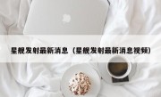 星舰发射最新消息（星舰发射最新消息视频）