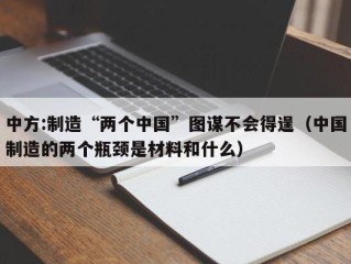 中方:制造“两个中国”图谋不会得逞（中国制造的两个瓶颈是材料和什么）