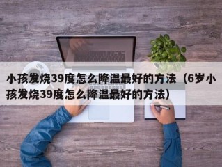 小孩发烧39度怎么降温最好的方法（6岁小孩发烧39度怎么降温最好的方法）