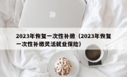 2023年恢复一次性补缴（2023年恢复一次性补缴灵活就业保险）