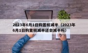 2023年6月1日购置税减半（2023年6月1日购置税减半还会减半吗）