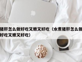 猪肝怎么做好吃又嫩又好吃（水煮猪肝怎么做好吃又嫩又好吃）