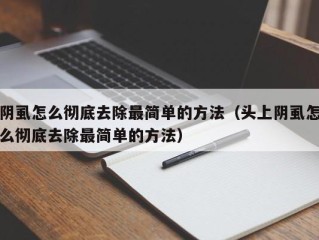 阴虱怎么彻底去除最简单的方法（头上阴虱怎么彻底去除最简单的方法）