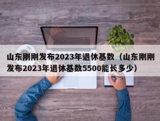 山东刚刚发布2023年退休基数（山东刚刚发布2023年退休基数5500能长多少）