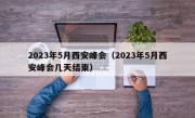 2023年5月西安峰会（2023年5月西安峰会几天结束）