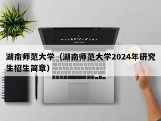 湖南师范大学（湖南师范大学2024年研究生招生简章）