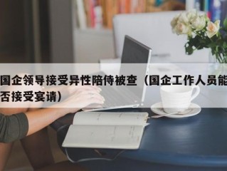 国企领导接受异性陪侍被查（国企工作人员能否接受宴请）