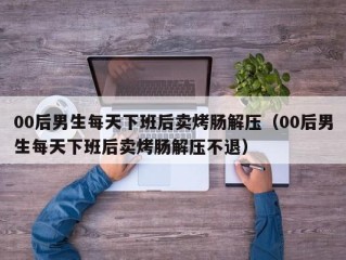 00后男生每天下班后卖烤肠解压（00后男生每天下班后卖烤肠解压不退）