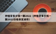 种植牙多少钱一颗2022（种植牙多少钱一颗2022价格表芜湖市）